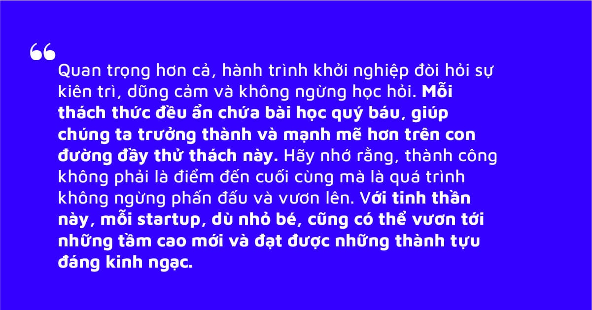 Hành trình khởi nghiệp đòi hỏi sự kiên trì, dũng cảm và không ngừng học hỏi. Mỗi thách thức đều ẩn chứa bài học quý báu, giúp chúng ta trưởng thành và mạnh mẽ hơn trên con đường đầy thử thách này.