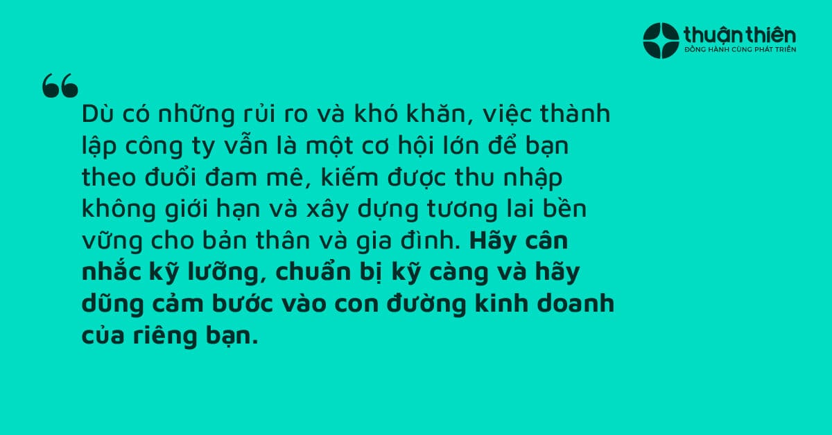 Dù có những rủi ro và khó khăn, việc thành lập công ty vẫn là một cơ hội lớn để bạn theo đuổi đam mê, kiếm được thu nhập không giới hạn và xây dựng tương lai bền vững cho bản thân và gia đình.