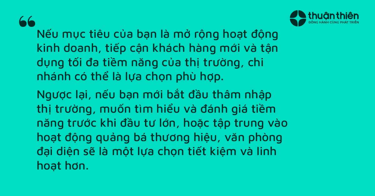 Mở rộng hoạt động kinh doanh, tiếp cận khách hàng mới và tận dụng tối đa tiềm năng của thị trường thì nên chọn chi nhánh. Ngược lại bắt đầu thâm nhập thị trường, muốn tìm hiểu và đánh giá tiềm năng trước khi đầu tư lớn, hoặc tập trung vào hoạt động quảng bá thương hiệu thì nên chọn văn phòng đại diện