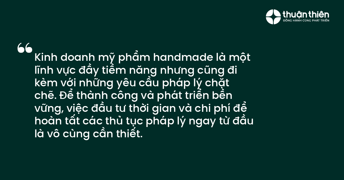 Kinh doanh mỹ phẩm handmade l&agrave; một lĩnh vực đầy tiềm năng nhưng cũng đi k&egrave;m với những y&ecirc;u cầu ph&aacute;p l&yacute; chặt chẽ. Để th&agrave;nh c&ocirc;ng v&agrave; ph&aacute;t triển bền vững, việc đầu tư thời gian v&agrave; chi ph&iacute; để ho&agrave;n tất c&aacute;c thủ tục ph&aacute;p l&yacute; ngay từ đầu l&agrave; v&ocirc; c&ugrave;ng cần thiết.