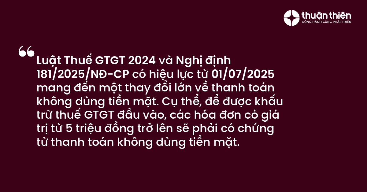 Luật Thuế GTGT 2024 v&agrave; Nghị định 181/2025/NĐ-CP c&oacute; hiệu lực từ 01/07/2025 mang đến một thay đổi lớn về thanh to&aacute;n kh&ocirc;ng d&ugrave;ng tiền mặt. Cụ thể, để được khấu trừ thuế GTGT đầu v&agrave;o, c&aacute;c h&oacute;a đơn c&oacute; gi&aacute; trị từ 5 triệu đồng trở l&ecirc;n sẽ phải c&oacute; chứng từ thanh to&aacute;n kh&ocirc;ng d&ugrave;ng tiền mặt.