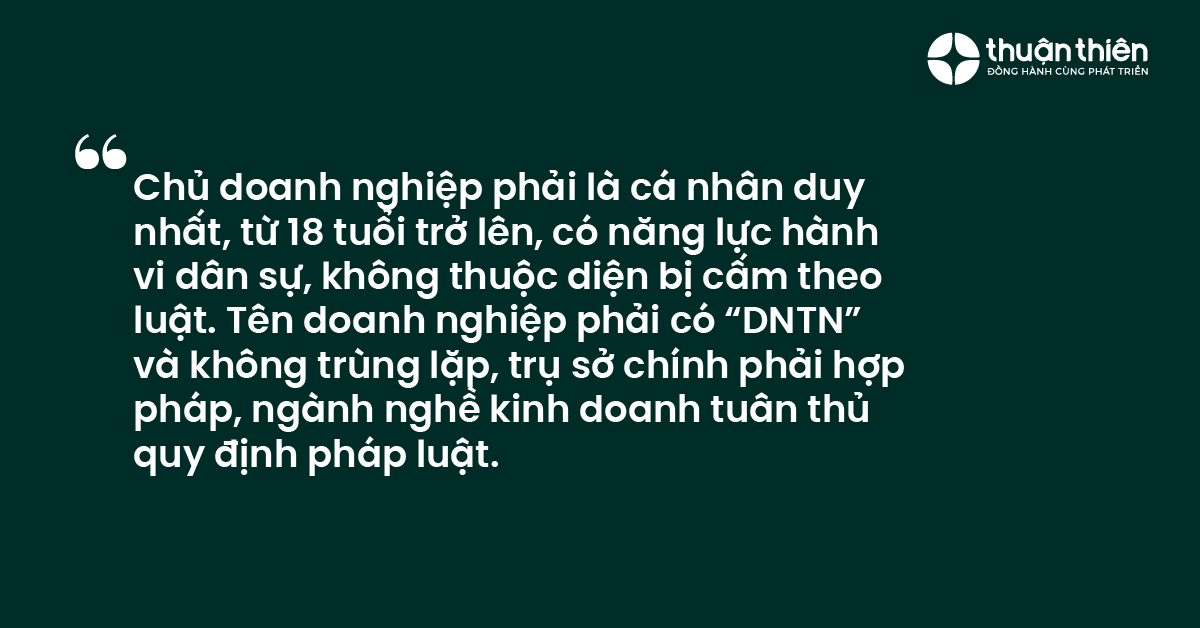 Chủ doanh nghiệp phải l&agrave; c&aacute; nh&acirc;n duy nhất, từ 18 tuổi trở l&ecirc;n, c&oacute; năng lực h&agrave;nh vi d&acirc;n sự, kh&ocirc;ng thuộc diện bị cấm theo luật. T&ecirc;n doanh nghiệp phải c&oacute; &ldquo;DNTN&rdquo; v&agrave; kh&ocirc;ng tr&ugrave;ng lặp, trụ sở ch&iacute;nh phải hợp ph&aacute;p, ng&agrave;nh nghề kinh doanh tu&acirc;n thủ quy định ph&aacute;p luật.