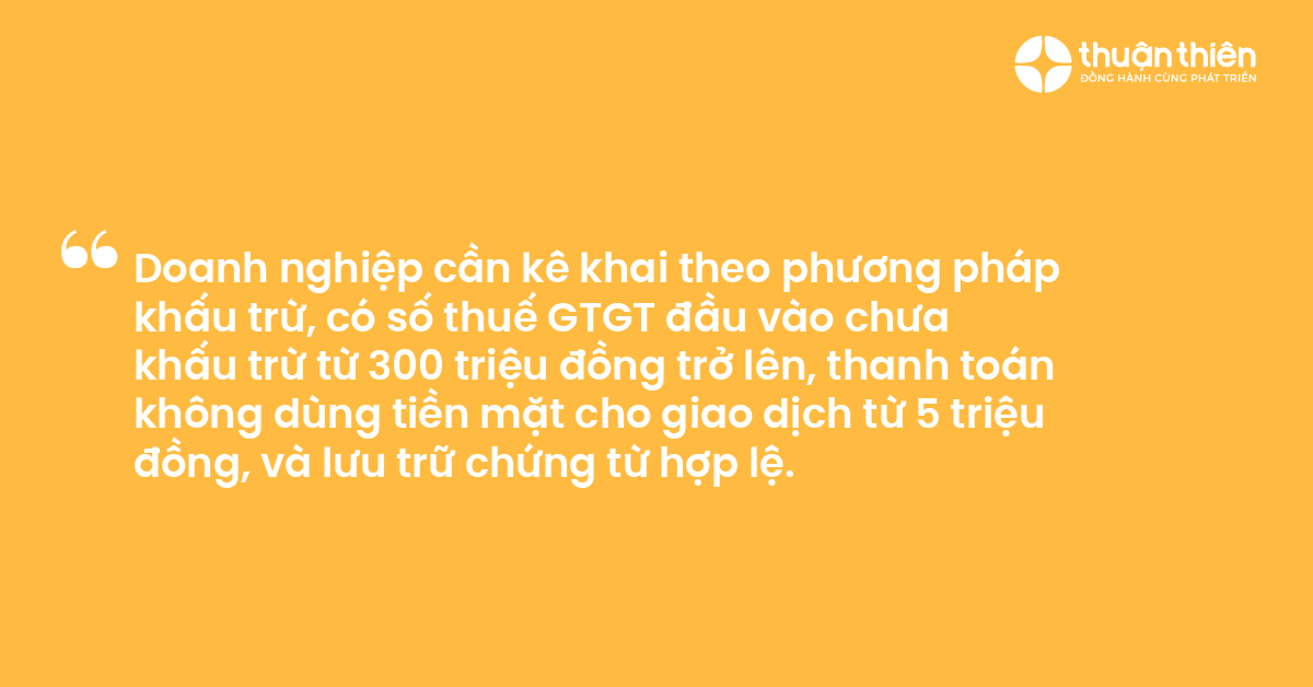 Doanh nghiệp cần kê khai theo phương pháp khấu trừ, có số thuế GTGT đầu vào chưa khấu trừ từ 300 triệu đồng trở lên, thanh toán không dùng tiền mặt cho giao dịch từ 5 triệu đồng, và lưu trữ chứng từ hợp lệ.