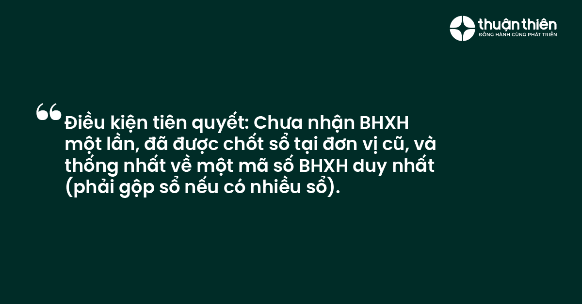 Điều kiện tiên quyết Chưa nhận BHXH một lần, đã được chốt sổ tại đơn vị cũ, và thống nhất về một mã số BHXH duy nhất (phải gộp sổ nếu có